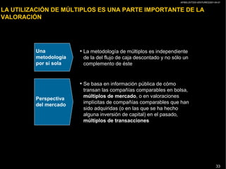 AP/BG-ZXT333-VENTURES2001-04-01
33
LA UTILIZACIÓN DE MÚLTIPLOS ES UNA PARTE IMPORTANTE DE LA
VALORACIÓN
Una
metodología
por sí sola
Perspectiva
del mercado
• La metodología de múltiplos es independiente
de la del flujo de caja descontado y no sólo un
complemento de éste
• Se basa en información pública de cómo
transan las compañías comparables en bolsa,
múltiplos de mercado, o en valoraciones
implícitas de compañías comparables que han
sido adquiridas (o en las que se ha hecho
alguna inversión de capital) en el pasado,
múltiplos de transacciones
 