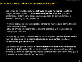 AP/BG-ZXT333-VENTURES2001-04-01
42
INTRODUCCIÓN AL NEGOCIO DE “PRIVATE EQUITY”
• Las firmas de “private equity” construyen nuevos negocios (capital de
riesgo, “venture capital”) o adquieren compañías maduras (compra
apalancada, “LBO”) para, después de un período de tiempo de tener la
inversión (holding period), venderlas
–Venture capital se enfoca en probar conceptos nuevos para convertirlos en
inversiones exitosas
–LBO se enfoca en mejorar el desempeño operativo y la rentabilidad de
compañías maduras
• “Private equity” se ha convertido en un motor importante en el desarrollo de
nuevos negocios, en la reestructuración de compañías y en hacer
turnarounds que crean valor
• Los fondos de “private equity” alcanzan retornos superiores comparados
con otros títulos valor. De hecho, los fondos que se encuentran en los
mejores cuartiles de desempeño pueden alcanzar hasta dos veces más que el
promedio de la industria de “private equity”
 
