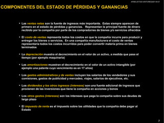 AP/BG-ZXT333-VENTURES2001-04-01
7
COMPONENTES DEL ESTADO DE PÉRDIDAS Y GANANCIAS
• Las ventas netas son la fuente de ingresos más importante. Estas siempre aparecen de
primero en el estado de pérdidas y ganancias. Representan la principal fuente de dinero
recibido por la compañía por parte de los compradorres de bienes y/o servicios ofrecidos
• El costo de ventas representa todos los costos en que la compañía incurre para producir y
entregar los bienes o servicios. En una compañía manufacturera el costo de ventas
representaría todos los costos incurridos para poder convertir materia prima en bienes
terminados
• La depreciación muestra el decrecimiento en el valor de un activo, a medida que pasa el
tiempo (por ejemplo maquinaria)
• Las amortizaciones muestran el decrecimiento en el valor de un activo intangible (por
ejemplo una patente cuyo vencimiento es en 17 años)
• Los gastos administrativos y de ventas incluyen los salarios de los vendedores y sus
comisiones, gastos de publicidad y mercadeo, viajes, salarios de ejecutivos, etc.
• Los dividendos y los otros ingresos (intereses) son una fuente adicional de ingresos que
provienen de las inversiones que tiene la compañía en acciones y bonos
• Los otros gastos (intereses) son los intereses que paga la compañía sobre sus deudas de
largo plazo
• El impuesto de renta es el impuesto sobre las utilidades que la compañía debe pagar al
Estado
 