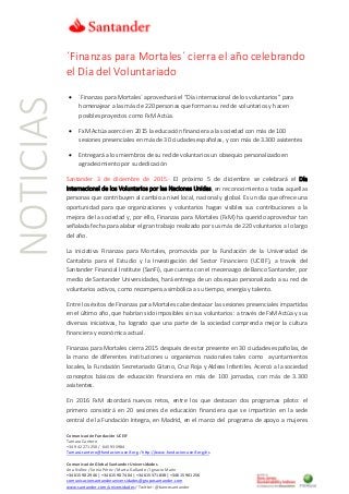 Comunicación Fundación UCEIF
Tamara Cantero
+34 942 271250 / 645 935984
Tamara.cantero@fundacion-uceif.org / http://www.fundacion-uceif.org/es
Comunicación Global Santander Universidades
Ana Núñez / Sonia Pérez / Marta Gallardo / Ignacio Marín
+34 615 90 29 46 | +34 615 90 74 04 | +34 615 371 838 | +34 615 901 256
comunicacionsantanderuniversidades@gruposantander.com
www.santander.com/universidades / Twitter: @bancosantander
NOTICIAS ´Finanzas para Mortales´ cierra el año celebrando
el Día del Voluntariado
• ´Finanzas para Mortales´ aprovechará el “Día internacional de los voluntarios” para
homenajear a las más de 220 personas que forman su red de voluntarios y hacen
posibles proyectos como FxM Actúa.
• FxM Actúa acercó en 2015 la educación financiera a la sociedad con más de 100
sesiones presenciales en más de 30 ciudades españolas, y con más de 3.300 asistentes
• Entregará a los miembros de su red de voluntarios un obsequio personalizado en
agradecimiento por su dedicación
Santander 3 de diciembre de 2015.- El próximo 5 de diciembre se celebrará el Día
Internacional de los Voluntarios por las Naciones Unidas, en reconocimiento a todas aquellas
personas que contribuyen al cambio a nivel local, nacional y global. Es un día que ofrece una
oportunidad para que organizaciones y voluntarios hagan visibles sus contribuciones a la
mejora de la sociedad y, por ello, Finanzas para Mortales (FxM) ha querido aprovechar tan
señalada fecha para alabar el gran trabajo realizado por sus más de 220 voluntarios a lo largo
del año.
La iniciativa Finanzas para Mortales, promovida por la Fundación de la Universidad de
Cantabria para el Estudio y la Investigación del Sector Financiero (UCEIF), a través del
Santander Financial Institute (SanFi), que cuenta con el mecenazgo de Banco Santander, por
medio de Santander Universidades, hará entrega de un obsequio personalizado a su red de
voluntarios activos, como recompensa simbólica a su tiempo, energía y talento.
Entre los éxitos de Finanzas para Mortales cabe destacar las sesiones presenciales impartidas
en el último año, que habrían sido imposibles sin sus voluntarios: a través de FxM Actúa y sus
diversas iniciativas, ha logrado que una parte de la sociedad comprenda mejor la cultura
financiera y económica actual.
Finanzas para Mortales cierra 2015 después de estar presente en 30 ciudades españolas, de
la mano de diferentes instituciones u organismos nacionales tales como ayuntamientos
locales, la Fundación Secretariado Gitano, Cruz Roja y Aldeas Infantiles. Acercó a la sociedad
conceptos básicos de educación financiera en más de 100 jornadas, con más de 3.300
asistentes.
En 2016 FxM abordará nuevos retos, entre los que destacan dos programas piloto: el
primero consistirá en 20 sesiones de educación financiera que se impartirán en la sede
central de la Fundación Integra, en Madrid, en el marco del programa de apoyo a mujeres
 