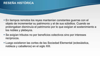 RESEÑA HISTÓRICAEn tiempos remotos los reyes mantenían constantes guerras con el objeto de incrementar su patrimonio y el de sus súbditos. Cuando se prolongaban disminuía el patrimonio por lo que exigían el sostenimiento a los nobles y plebeyos.Se exigían tributos no por beneficios colectivos sino por intereses recíprocos.Luego existieron las cortes de las Sociedad Elemental (eclesiástica, nobleza y caballeros) en el siglo XIII.  