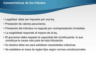 Características de los tributosLegalidad: debe ser impuesto por una ley.Prestación de valores pecuniarios.Prestación del individuo no seguida por contraprestación inmediata.La exigibilidad responde al imperio de la ley.El gravamen debe respetar la capacidad del contribuyente, lo que constituye la causa más justa de toda tributación.Su destino debe ser para satisfacer necesidades colectivas.Se establece en base de reglas fijas según normas constitucionales. 