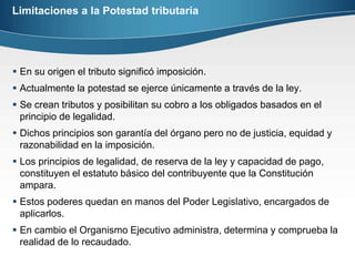Limitaciones a la Potestad tributariaEn su origen el tributo significó imposición.Actualmente la potestad se ejerce únicamente a través de la ley.Se crean tributos y posibilitan su cobro a los obligados basados en el principio de legalidad.Dichos principios son garantía del órgano pero no de justicia, equidad y razonabilidad en la imposición.Los principios de legalidad, de reserva de la ley y capacidad de pago, constituyen el estatuto básico del contribuyente que la Constitución ampara.Estos poderes quedan en manos del Poder Legislativo, encargados de aplicarlos. En cambio el Organismo Ejecutivo administra, determina y comprueba la realidad de lo recaudado.