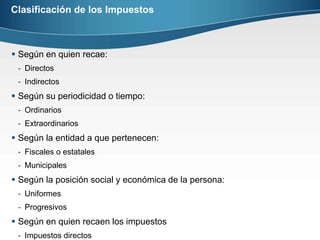 Clasificación de los ImpuestosSegún en quien recae:DirectosIndirectosSegún su periodicidad o tiempo:OrdinariosExtraordinariosSegún la entidad a que pertenecen:Fiscales o estatalesMunicipalesSegún la posición social y económica de la persona:UniformesProgresivosSegún en quien recaen los impuestosImpuestos directos