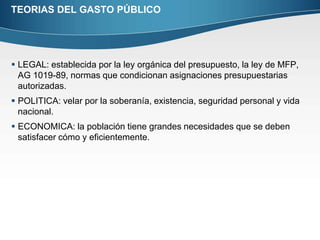 TEORIAS DEL GASTO PÚBLICOLEGAL: establecida por la ley orgánica del presupuesto, la ley de MFP, AG 1019-89, normas que condicionan asignaciones presupuestarias autorizadas.POLITICA: velar por la soberanía, existencia, seguridad personal y vida nacional.ECONOMICA: la población tiene grandes necesidades que se deben satisfacer cómo y eficientemente.