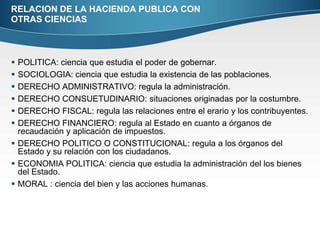 RELACION DE LA HACIENDA PUBLICA CON OTRAS CIENCIASPOLITICA: ciencia que estudia el poder de gobernar.SOCIOLOGIA: ciencia que estudia la existencia de las poblaciones.DERECHO ADMINISTRATIVO: regula la administración.DERECHO CONSUETUDINARIO: situaciones originadas por la costumbre.DERECHO FISCAL: regula las relaciones entre el erario y los contribuyentes.DERECHO FINANCIERO: regula al Estado en cuanto a órganos de recaudación y aplicación de impuestos.DERECHO POLITICO O CONSTITUCIONAL: regula a los órganos del Estado y su relación con los ciudadanos.ECONOMIA POLITICA: ciencia que estudia la administración del los bienes del Estado.MORAL : ciencia del bien y las acciones humanas.