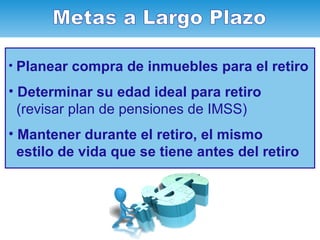 Planear compra de inmuebles para el retiro Determinar su edad ideal para retiro (revisar plan de pensiones de IMSS) Mantener durante el retiro, el mismo  estilo de vida que se tiene antes del retiro Metas a Largo Plazo 