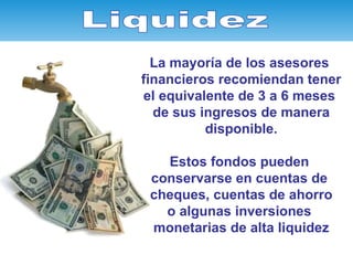 La mayoría de los asesores  financieros recomiendan tener el equivalente de 3 a 6 meses  de sus ingresos de manera disponible. Estos fondos pueden  conservarse en cuentas de  cheques, cuentas de ahorro o algunas inversiones  monetarias de alta liquidez Liquidez 