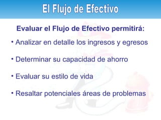 Analizar en detalle los ingresos y egresos   Determinar su capacidad de ahorro Evaluar su estilo de vida Resaltar potenciales áreas de problemas El Flujo de Efectivo Evaluar el Flujo de Efectivo permitirá: El Flujo de Efectivo 
