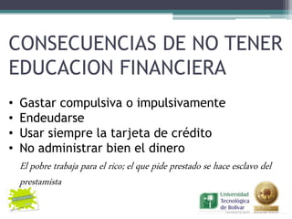 CONSECUENCIAS DE NO TENER
EDUCACION FINANCIERA
•   Gastar compulsiva o impulsivamente
•   Endeudarse
•   Usar siempre la tarjeta de crédito
•   No administrar bien el dinero
    El pobre trabaja para el rico; el que pide prestado se hace esclavo del
    prestamista
 