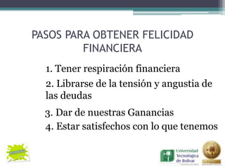 PASOS PARA OBTENER FELICIDAD
         FINANCIERA
  1. Tener respiración financiera
  2. Librarse de la tensión y angustia de
  las deudas
  3. Dar de nuestras Ganancias
  4. Estar satisfechos con lo que tenemos
 