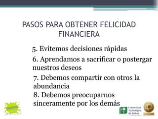PASOS PARA OBTENER FELICIDAD
         FINANCIERA
  5. Evitemos decisiones rápidas
  6. Aprendamos a sacrificar o postergar
  nuestros deseos
  7. Debemos compartir con otros la
  abundancia
  8. Debemos preocuparnos
  sinceramente por los demás
 