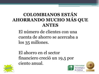 COLOMBIANOS ESTÁN
AHORRANDO MUCHO MÁS QUE
        ANTES
 El número de clientes con una
 cuenta de ahorro se acercaba a
 los 35 millones.

 El ahorro en el sector
 financiero creció un 19,5 por
 ciento anual.
 