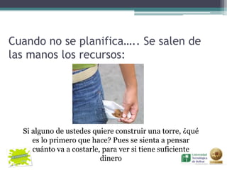Cuando no se planifica….. Se salen de
las manos los recursos:




  Si alguno de ustedes quiere construir una torre, ¿qué
     es lo primero que hace? Pues se sienta a pensar
     cuánto va a costarle, para ver si tiene suficiente
                          dinero
 