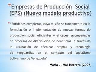 *
*“Entidades completas, cuya misión se fundamenta en la
formulación e implementación de nuevas formas de
producción social eficientes y eficaces, acompañadas
de procesos de distribución de beneficios a través de
la utilización de técnicas propias y tecnología
de vanguardia, en el contexto del socialismo
bolivariano de Venezuela"
María J. Mas Herrera (2007)
 