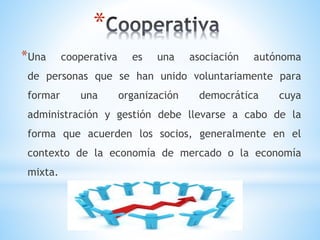 *
*Una cooperativa es una asociación autónoma
de personas que se han unido voluntariamente para
formar una organización democrática cuya
administración y gestión debe llevarse a cabo de la
forma que acuerden los socios, generalmente en el
contexto de la economía de mercado o la economía
mixta.
 