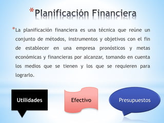 Efectivo
*
*La planificación financiera es una técnica que reúne un
conjunto de métodos, instrumentos y objetivos con el fin
de establecer en una empresa pronósticos y metas
económicas y financieras por alcanzar, tomando en cuenta
los medios que se tienen y los que se requieren para
lograrlo.
Utilidades Presupuestos
 