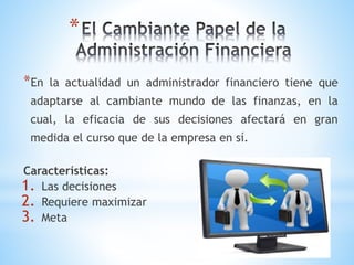 *
*En la actualidad un administrador financiero tiene que
adaptarse al cambiante mundo de las finanzas, en la
cual, la eficacia de sus decisiones afectará en gran
medida el curso que de la empresa en sí.
Características:
1. Las decisiones
2. Requiere maximizar
3. Meta
 