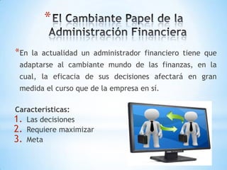 *
*En la actualidad un administrador financiero tiene que
adaptarse al cambiante mundo de las finanzas, en la
cual, la eficacia de sus decisiones afectará en gran
medida el curso que de la empresa en sí.
Características:
1. Las decisiones
2. Requiere maximizar
3. Meta
 