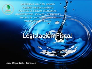 Legislación Fiscal Lcda. Mayra Isabel González UNIVERSIDAD VALLE DEL MOMBOY VICERRECTORADO ACADÉMICO FACULTAD DE CIENCIAS ECONÓMICAS  ADMINISTRATIVAS, SOCIALES Y GERENCIALES ESCUELA DE CONTADURÍA PÚBLICA VALERA ESTADO TRUJILLO 