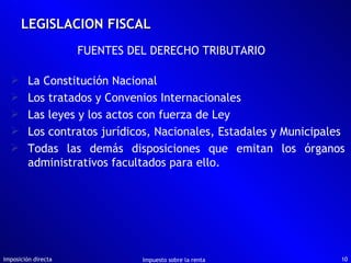 LEGISLACION FISCAL Imposición directa Impuesto sobre la renta FUENTES DEL DERECHO TRIBUTARIO La Constitución Nacional Los tratados y Convenios Internacionales Las leyes y los actos con fuerza de Ley Los contratos jurídicos, Nacionales, Estadales y Municipales Todas las demás disposiciones que emitan los órganos administrativos facultados para ello. 