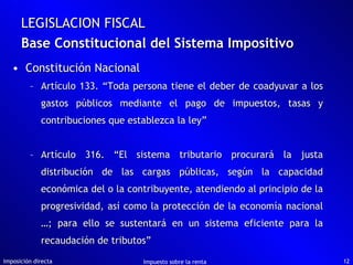 Base Constitucional del Sistema Impositivo Constitución Nacional Artículo 133. “Toda persona tiene el deber de coadyuvar a los gastos públicos mediante el pago de impuestos, tasas y contribuciones que establezca la ley” Artículo 316. “El sistema tributario procurará la justa distribución de las cargas públicas, según la capacidad económica del o la contribuyente, atendiendo al principio de la progresividad, así como la protección de la economía nacional …; para ello se sustentará en un sistema eficiente para la recaudación de tributos” Imposición directa Impuesto sobre la renta LEGISLACION FISCAL 