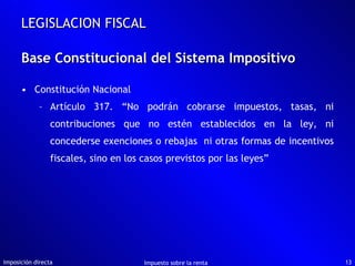 Constitución Nacional Artículo 317. “No podrán cobrarse impuestos, tasas, ni contribuciones que no estén establecidos en la ley, ni concederse exenciones o rebajas  ni otras formas de incentivos fiscales, sino en los casos previstos por las leyes” Base Constitucional del Sistema Impositivo Imposición directa Impuesto sobre la renta LEGISLACION FISCAL 