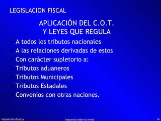 A todos los tributos nacionales A las relaciones derivadas de estos Con carácter supletorio a: Tributos aduaneros Tributos Municipales Tributos Estadales Convenios con otras naciones. Imposición directa Impuesto sobre la renta LEGISLACION FISCAL APLICACIÓN DEL C.O.T. Y LEYES QUE REGULA 