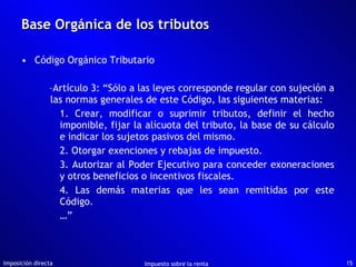 Base Orgánica de los tributos Código Orgánico Tributario Artículo 3: “Sólo a las leyes corresponde regular con sujeción a las normas generales de este Código, las siguientes materias: 1. Crear, modificar o suprimir tributos, definir el hecho imponible, fijar la alícuota del tributo, la base de su cálculo e indicar los sujetos pasivos del mismo. 2. Otorgar exenciones y rebajas de impuesto. 3. Autorizar al Poder Ejecutivo para conceder exoneraciones y otros beneficios o incentivos fiscales. 4. Las demás materias que les sean remitidas por este Código. …” Imposición directa Impuesto sobre la renta 