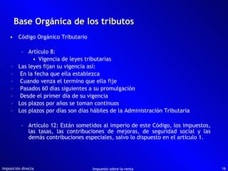 Código Orgánico Tributario Artículo 8:  Vigencia de leyes tributarias Las leyes fijan su vigencia así: En la fecha que ella establezca Cuando venza el termino que ella fije Pasados 60 días siguientes a su promulgación Desde el primer día de su vigencia Los plazos por años se toman continuos Los plazos por días son días hábiles de la Administración Tributaria Artículo 12: Están sometidos al imperio de este Código, los impuestos, las tasas, las contribuciones de mejoras, de seguridad social y las demás contribuciones especiales, salvo lo dispuesto en el artículo 1. Base Orgánica de los tributos Imposición directa Impuesto sobre la renta 