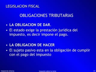LA OBLIGACION DE DAR . El estado exige la prestación jurídica del impuesto, es decir impone el pago. LA OBLIGACION DE HACER El sujeto pasivo esta en la obligación de cumplir con el pago del impuesto Imposición directa Impuesto sobre la renta LEGISLACION FISCAL OBLIGACIONES TRIBUTARIAS 