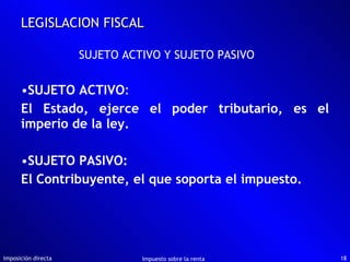 SUJETO ACTIVO : El Estado, ejerce el poder tributario, es el imperio de la ley. SUJETO PASIVO:  El Contribuyente, el que soporta el impuesto. Imposición directa Impuesto sobre la renta LEGISLACION FISCAL SUJETO ACTIVO Y SUJETO PASIVO 
