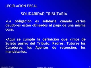 La obligación es solidaria cuando varios deudores están obligados al pago de una misma cosa. Aquí se cumple la definición que vimos de Sujeto pasivo del Tributo, Padres, Tutores los Curadores, los Agentes de retención, los mandatarios . Imposición directa Impuesto sobre la renta LEGISLACION FISCAL SOLIDARIDAD TRIBUTARIA 