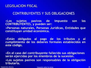 Los sujetos pasivos de impuesto son los CONTRIBUYENTES, y pueden ser: Personas naturales, Personas Jurídicas, Entidades que constituyan unidad económica. Están obligados al pago de los tributos y al cumplimiento de los deberes formales establecidos en este código. En el caso del contribuyente fallecido sus obligaciones  serán ejercidas por los miembros de la sucesión. Los sujetos pasivos son responsables de la obligación tributaria. Imposición directa Impuesto sobre la renta LEGISLACION FISCAL CONTRIBUYENTES Y SUS OBLIGACIONES 