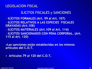 ILÍCITOS FORMALES (Art. 99 al Art. 107) ILÍCITOS RELATIVOS A LAS ESPECIES  FISCALES GRAVADAS (Art.108) ILÍCITOS MATERIALES (Art.109 al Art. 114) ILÍCITOS SANCIONADOS CON PENA CORPORAL. (Art. 115 al Art. 120) Las sanciones están establecidas en los mismos artículos del C.O.T. Artículos 79 al 120 del C.O.T.  Imposición directa Impuesto sobre la renta LEGISLACION FISCAL ILICITOS FISCALES y SANCIONES 