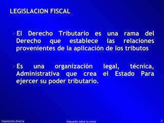 LEGISLACION FISCAL El Derecho Tributario es una rama del Derecho que establece las relaciones provenientes de la aplicación de los tributos Es una organización legal, técnica, Administrativa que crea el Estado Para ejercer su poder tributario. Imposición directa Impuesto sobre la renta 