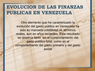 Otro elemento que ha caracterizado la
evolución del gasto público en Venezuela ha
sido su marcada volatilidad en términos
reales, aun en años recientes. Este resultado
se observa tanto en el comportamiento del
gasto público total, como en el
comportamiento del gasto primario y del gasto
social
EVOLUCION DE LAS FINANZAS
PUBLICAS EN VENEZUELA
 