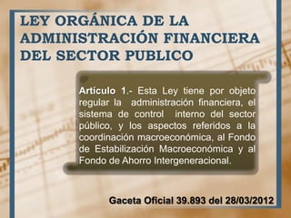 LEY ORGÁNICA DE LA
ADMINISTRACIÓN FINANCIERA
DEL SECTOR PUBLICO
Artículo 1.- Esta Ley tiene por objeto
regular la administración financiera, el
sistema de control interno del sector
público, y los aspectos referidos a la
coordinación macroeconómica, al Fondo
de Estabilización Macroeconómica y al
Fondo de Ahorro Intergeneracional.
Gaceta Oficial 39.893 del 28/03/2012
 