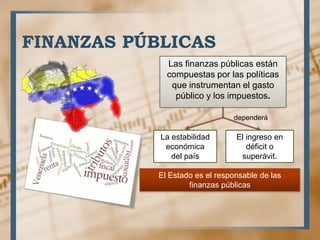 FINANZAS PÚBLICAS
Las finanzas públicas están
compuestas por las políticas
que instrumentan el gasto
público y los impuestos.
dependerá
La estabilidad
económica
del país
El ingreso en
déficit o
superávit.
El Estado es el responsable de las
finanzas públicas
 