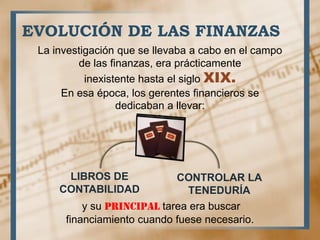 EVOLUCIÓN DE LAS FINANZAS
La investigación que se llevaba a cabo en el campo
de las finanzas, era prácticamente
inexistente hasta el siglo XIX.
En esa época, los gerentes financieros se
dedicaban a llevar:
LIBROS DE
CONTABILIDAD
CONTROLAR LA
TENEDURÍA
y su principal tarea era buscar
financiamiento cuando fuese necesario.
 