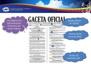 Ley Orgánica de 
Administración 
Financiera del 
Sector Público 
Gaceta Oficial 
N° 39.955 
Viernes 29 de 
junio de 2012 
Títulos 10 
Artículos 193 
 