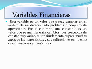 Variables Financieras
 Una variable es un valor que puede cambiar en el
ámbito de un determinado problema o conjunto de
operaciones. Por el contrario, una constante es un
valor que se mantiene sin cambios. Los conceptos de
constantes y variables son fundamentales para muchas
áreas de las matemáticas y sus aplicaciones en nuestro
caso financieras y económicas
 