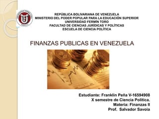 REPÚBLICA BOLIVARIANA DE VENEZUELA
MINISTERIO DEL PODER POPULAR PARA LA EDUCACIÓN SUPERIOR
UNIVERSIDAD FERMÍN TORO
FACULTAD DE CIENCIAS JURÍDICAS Y POLÍTICAS
ESCUELA DE CIENCIA POLÍTICA
FINANZAS PUBLICAS EN VENEZUELA
Estudiante: Franklin Peña V-16594908
X semestre de Ciencia Política.
Materia: Finanzas II
Prof. Salvador Savoia
 