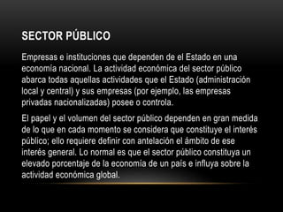 SECTOR PÚBLICO
Empresas e instituciones que dependen de el Estado en una
economía nacional. La actividad económica del sector público
abarca todas aquellas actividades que el Estado (administración
local y central) y sus empresas (por ejemplo, las empresas
privadas nacionalizadas) posee o controla.
El papel y el volumen del sector público dependen en gran medida
de lo que en cada momento se considera que constituye el interés
público; ello requiere definir con antelación el ámbito de ese
interés general. Lo normal es que el sector público constituya un
elevado porcentaje de la economía de un país e influya sobre la
actividad económica global.
 