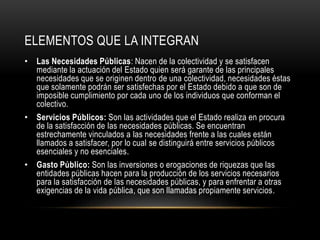 ELEMENTOS QUE LA INTEGRAN
• Las Necesidades Públicas: Nacen de la colectividad y se satisfacen
mediante la actuación del Estado quien será garante de las principales
necesidades que se originen dentro de una colectividad, necesidades éstas
que solamente podrán ser satisfechas por el Estado debido a que son de
imposible cumplimiento por cada uno de los individuos que conforman el
colectivo.
• Servicios Públicos: Son las actividades que el Estado realiza en procura
de la satisfacción de las necesidades públicas. Se encuentran
estrechamente vinculados a las necesidades frente a las cuales están
llamados a satisfacer, por lo cual se distinguirá entre servicios públicos
esenciales y no esenciales.
• Gasto Público: Son las inversiones o erogaciones de riquezas que las
entidades públicas hacen para la producción de los servicios necesarios
para la satisfacción de las necesidades públicas, y para enfrentar a otras
exigencias de la vida pública, que son llamadas propiamente servicios.
 