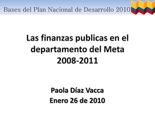 Bases del Plan Nacional de Desarrollo 2010 – 2014



       Las finanzas publicas en el
        departamento del Meta
               2008-2011


               Paola Díaz Vacca
               Enero 26 de 2010
 