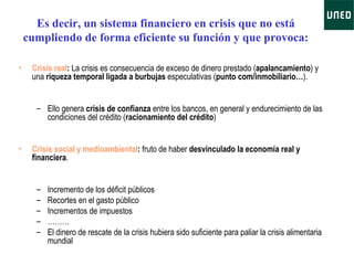 Es decir, un sistema financiero en crisis que no está cumpliendo de forma eficiente su función y que provoca: Crisis real :  La crisis es consecuencia de exceso de dinero prestado ( apalancamiento ) y una  riqueza temporal ligada a burbujas  especulativas ( punto com/inmobiliario… ).  Ello genera  crisis de confianza  entre los bancos, en general y endurecimiento de las condiciones del crédito ( racionamiento del crédito ) Crisis social y medioambiental :  fruto de haber  desvinculado la economía real y financiera .  Incremento de los déficit públicos  Recortes en el gasto público Incrementos de impuestos ……… El dinero de rescate de la crisis hubiera sido suficiente para paliar la crisis alimentaria mundial 