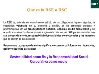 La RSE es, además del cumplimiento estricto de las obligaciones legales vigentes, la integración  voluntaria  en su gobierno y gestión, en su estrategia, políticas y procedimientos, de las  preocupaciones sociales, laborales, medio ambientales  y de respeto a los derechos humanos que surgen de la relación   y el  diálogo  transparentes con  sus grupos de interés ,  responsabilizándose así de las consecuencias y los impactos  que se derivan de sus acciones Requiere que cada  grupo de interés significativo cuente con información , incentivos, poder y capacidad para actuar S ostenibilidad como fin y la Responsabilidad Social Corporativa como medio   Qué es la RSE o RSC 