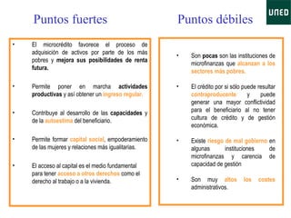 Puntos fuertes El microcrédito favorece el proceso de adquisición de activos por parte de los más pobres y  mejora sus posibilidades de renta futura. Permite poner en marcha  actividades productivas  y así obtener un  ingreso regular. Contribuye al desarrollo de las  capacidades  y de la  autoestima  del beneficiario. Permite formar  capital social , empoderamiento de las mujeres y relaciones más igualitarias. El acceso al capital es el medio fundamental para tener  acceso a otros derechos  como el derecho al trabajo o a la vivienda.  Puntos débiles Son  pocas  son las instituciones de microfinanzas que  alcanzan a los sectores más pobres.  El crédito por si sólo puede resultar  contraproducente  y puede generar una mayor conflictividad para el beneficiario al no tener cultura de crédito y de gestión económica.  Existe  riesgo de mal gobierno  en algunas instituciones de microfinanzas y carencia de capacidad de gestión  Son muy  altos los costes  administrativos.   