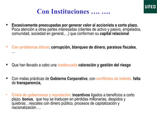 Excesivamente preocupadas por generar valor al accionista a corto plazo .  Poca atención a otras partes interesadas (clientes de activo y pasivo, empelados, comunidad, sociedad en general,…) que conforman su  capital relacional   Con problemas éticos :  corrupción, blanqueo de dinero, paraísos fiscales , … Que han llevado a cabo una  inadecuada  valoración y gestión del riesgo Con malas prácticas de  Gobierno Corporativo , con  conflictos de interés,   falta  de  transparencia,  Crisis de gobernanza y reputación :  incentivos  ligados a beneficios a corto plazo,  bonus ,  que hoy se traducen en pérdidas millonarias, despidos y quiebras…rescates con dinero público, procesos de capitalización y nacionalización…. Con Instituciones …. ….   